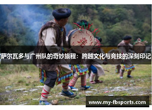 萨尔瓦多与广州队的奇妙旅程：跨越文化与竞技的深刻印记