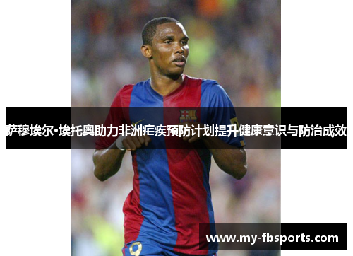 萨穆埃尔·埃托奥助力非洲疟疾预防计划提升健康意识与防治成效