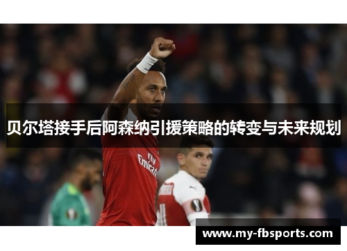 贝尔塔接手后阿森纳引援策略的转变与未来规划