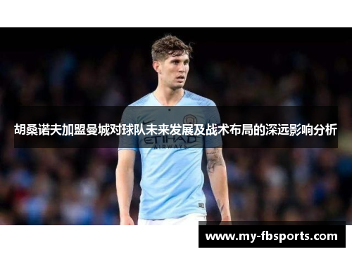 胡桑诺夫加盟曼城对球队未来发展及战术布局的深远影响分析