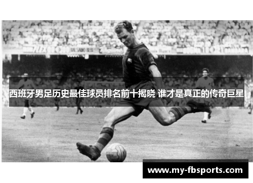 西班牙男足历史最佳球员排名前十揭晓 谁才是真正的传奇巨星