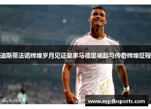 迪斯蒂法诺辉煌岁月见证皇家马德里崛起与传奇辉煌征程