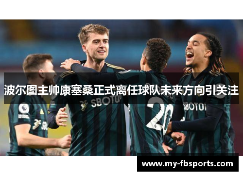 波尔图主帅康塞桑正式离任球队未来方向引关注 波尔图主帅康塞桑正式离任球队未来方向引关注