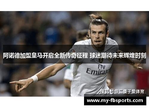 阿诺德加盟皇马开启全新传奇征程 球迷期待未来辉煌时刻